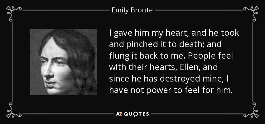 I gave him my heart, and he took and pinched it to death; and flung it back to me. People feel with their hearts, Ellen, and since he has destroyed mine, I have not power to feel for him. - Emily Bronte