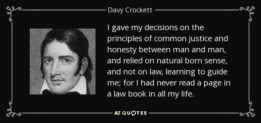 I gave my decisions on the principles of common justice and honesty between man and man, and relied on natural born sense, and not on law, learning to guide me; for I had never read a page in a law book in all my life. - Davy Crockett