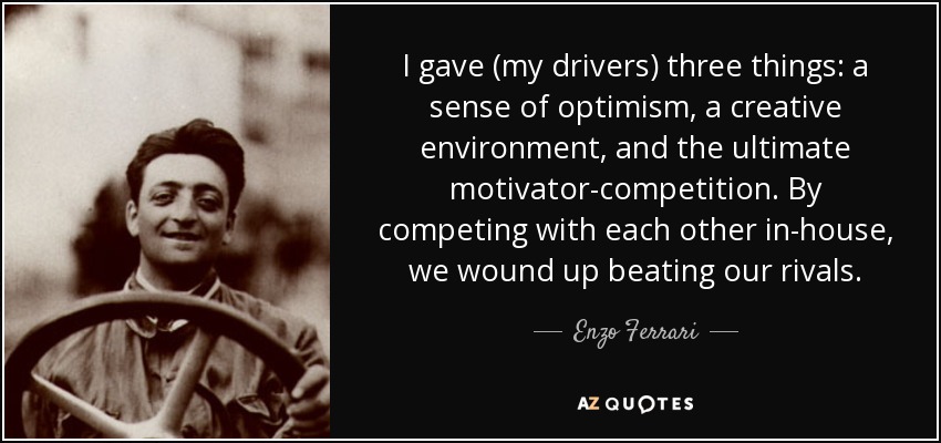 I gave (my drivers) three things: a sense of optimism, a creative environment, and the ultimate motivator-competition. By competing with each other in-house, we wound up beating our rivals. - Enzo Ferrari