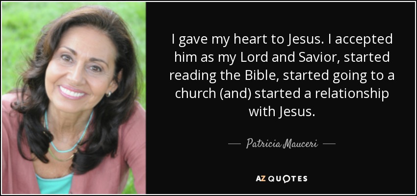 I gave my heart to Jesus. I accepted him as my Lord and Savior, started reading the Bible, started going to a church (and) started a relationship with Jesus. - Patricia Mauceri