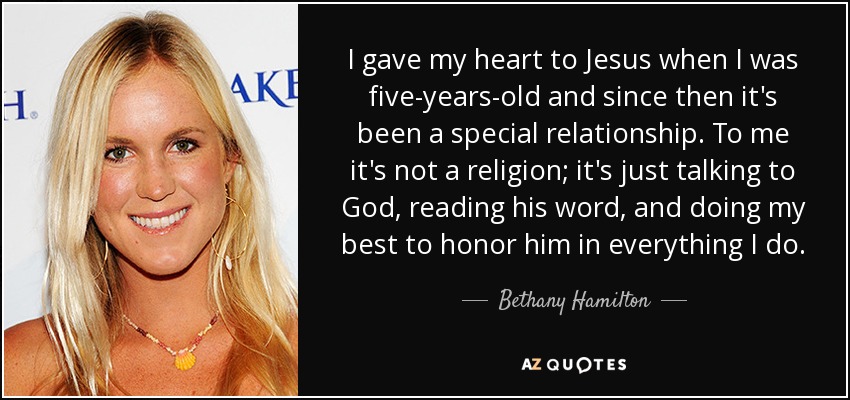 I gave my heart to Jesus when I was five-years-old and since then it's been a special relationship. To me it's not a religion; it's just talking to God, reading his word, and doing my best to honor him in everything I do. - Bethany Hamilton