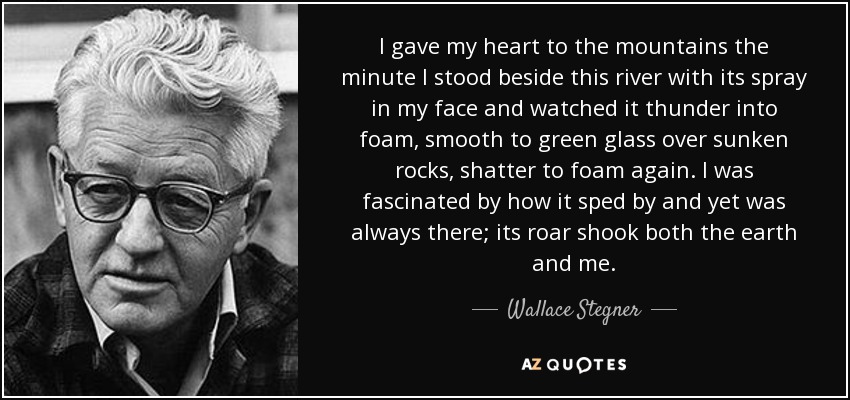 I gave my heart to the mountains the minute I stood beside this river with its spray in my face and watched it thunder into foam, smooth to green glass over sunken rocks, shatter to foam again. I was fascinated by how it sped by and yet was always there; its roar shook both the earth and me. - Wallace Stegner