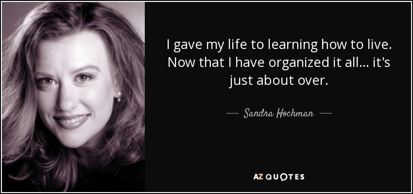 I gave my life to learning how to live. Now that I have organized it all ... it's just about over. - Sandra Hochman
