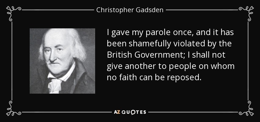 I gave my parole once, and it has been shamefully violated by the British Government; I shall not give another to people on whom no faith can be reposed. - Christopher Gadsden