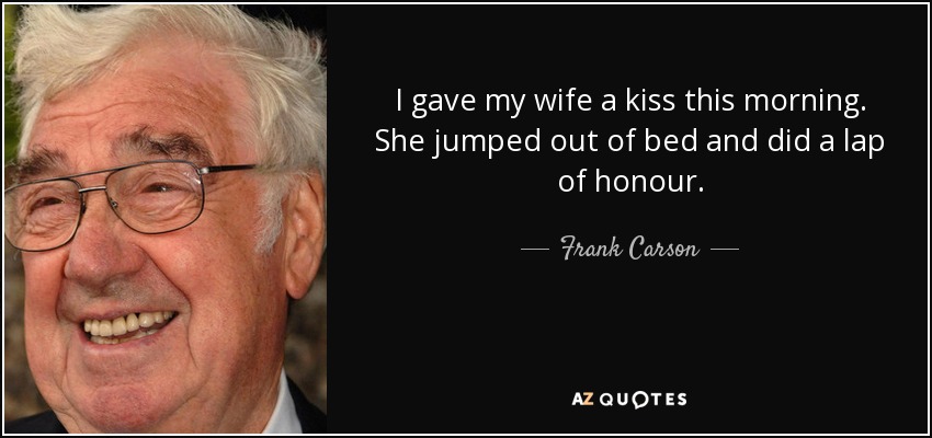 I gave my wife a kiss this morning. She jumped out of bed and did a lap of honour. - Frank Carson