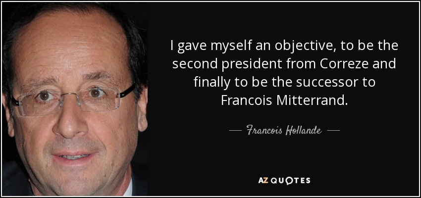 I gave myself an objective, to be the second president from Correze and finally to be the successor to Francois Mitterrand. - Francois Hollande