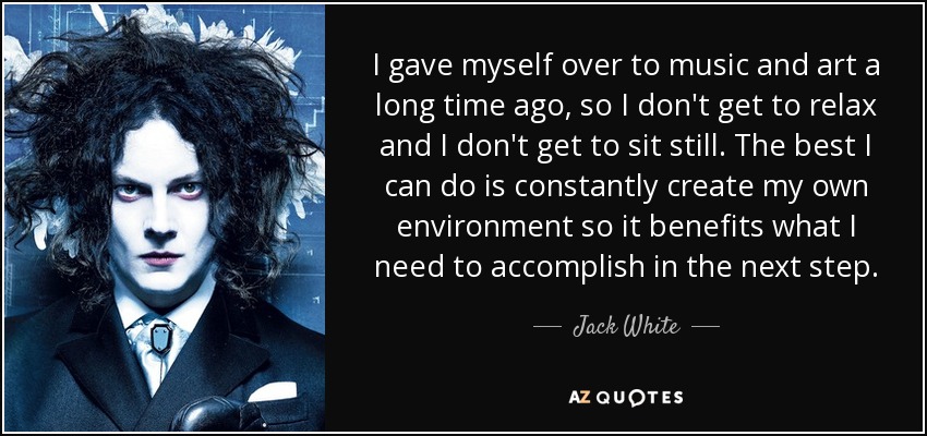 I gave myself over to music and art a long time ago, so I don't get to relax and I don't get to sit still. The best I can do is constantly create my own environment so it benefits what I need to accomplish in the next step. - Jack White
