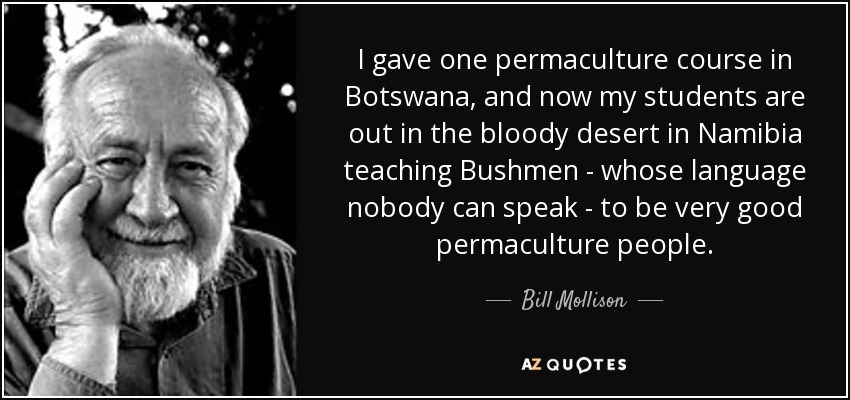 I gave one permaculture course in Botswana, and now my students are out in the bloody desert in Namibia teaching Bushmen - whose language nobody can speak - to be very good permaculture people. - Bill Mollison