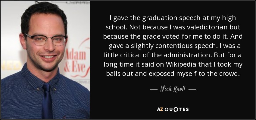 I gave the graduation speech at my high school. Not because I was valedictorian but because the grade voted for me to do it. And I gave a slightly contentious speech. I was a little critical of the administration. But for a long time it said on Wikipedia that I took my balls out and exposed myself to the crowd. - Nick Kroll