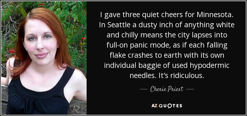 I gave three quiet cheers for Minnesota. In Seattle a dusty inch of anything white and chilly means the city lapses into full-on panic mode, as if each falling flake crashes to earth with its own individual baggie of used hypodermic needles. It’s ridiculous. - Cherie Priest