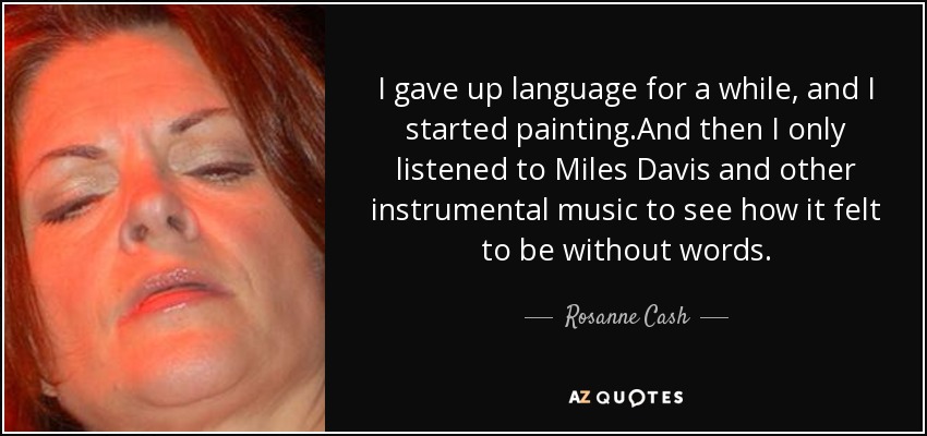 I gave up language for a while, and I started painting.And then I only listened to Miles Davis and other instrumental music to see how it felt to be without words. - Rosanne Cash