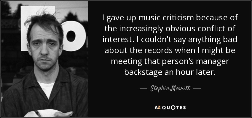 I gave up music criticism because of the increasingly obvious conflict of interest. I couldn't say anything bad about the records when I might be meeting that person's manager backstage an hour later. - Stephin Merritt