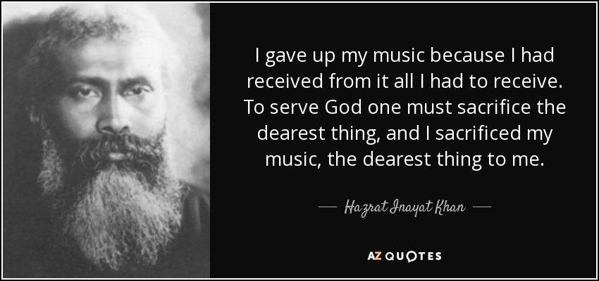 I gave up my music because I had received from it all I had to receive. To serve God one must sacrifice the dearest thing, and I sacrificed my music, the dearest thing to me. - Hazrat Inayat Khan