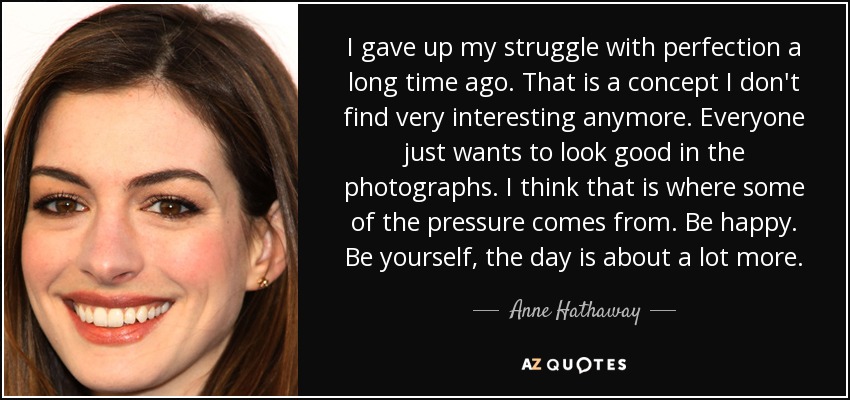 I gave up my struggle with perfection a long time ago. That is a concept I don't find very interesting anymore. Everyone just wants to look good in the photographs. I think that is where some of the pressure comes from. Be happy. Be yourself, the day is about a lot more. - Anne Hathaway