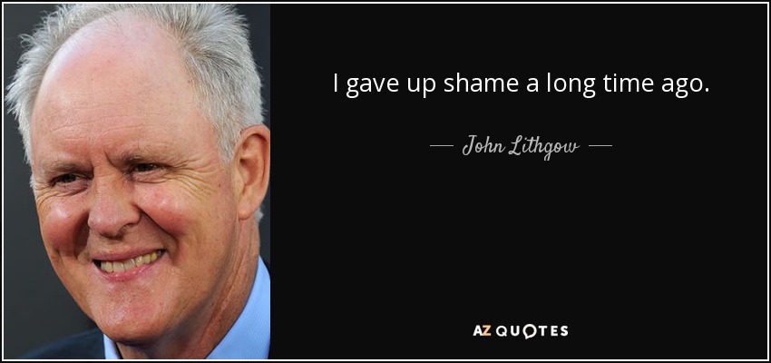 I gave up shame a long time ago. - John Lithgow
