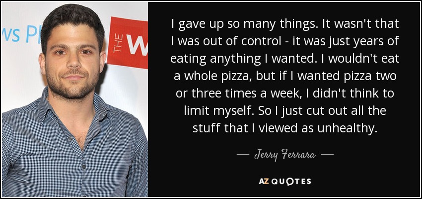 I gave up so many things. It wasn't that I was out of control - it was just years of eating anything I wanted. I wouldn't eat a whole pizza, but if I wanted pizza two or three times a week, I didn't think to limit myself. So I just cut out all the stuff that I viewed as unhealthy. - Jerry Ferrara