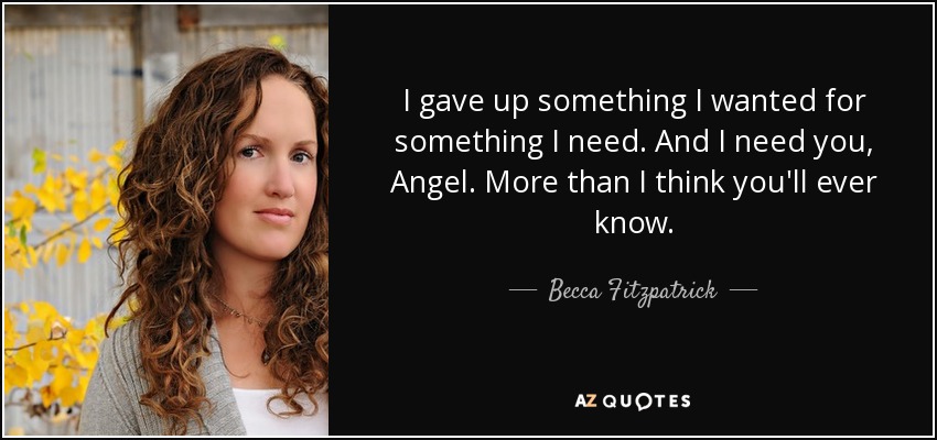 I gave up something I wanted for something I need. And I need you, Angel. More than I think you'll ever know. - Becca Fitzpatrick