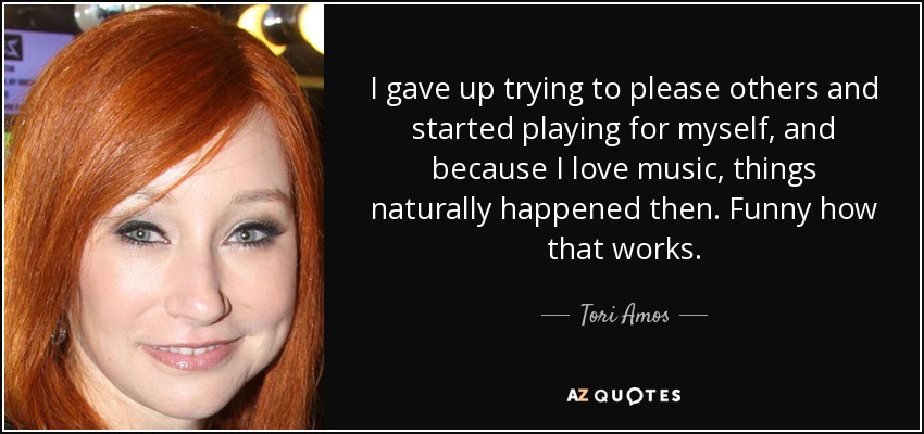 I gave up trying to please others and started playing for myself, and because I love music, things naturally happened then. Funny how that works. - Tori Amos