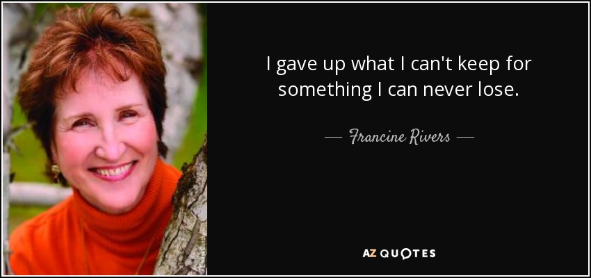 I gave up what I can't keep for something I can never lose. - Francine Rivers