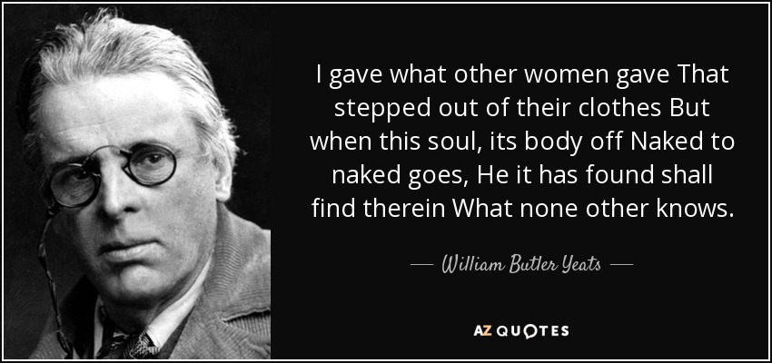 I gave what other women gave That stepped out of their clothes But when this soul, its body off Naked to naked goes, He it has found shall find therein What none other knows. - William Butler Yeats