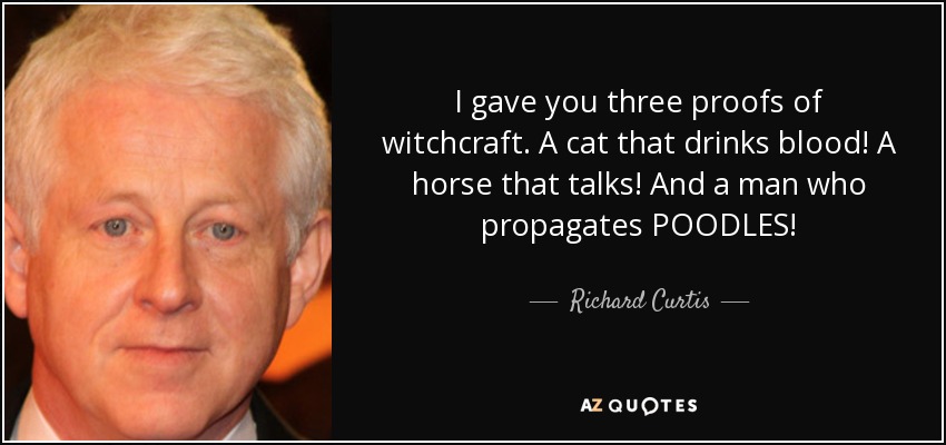 I gave you three proofs of witchcraft. A cat that drinks blood! A horse that talks! And a man who propagates POODLES! - Richard Curtis