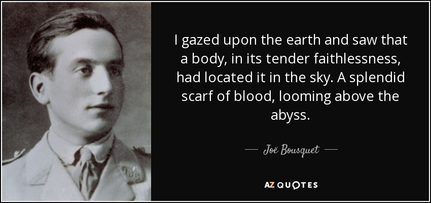 I gazed upon the earth and saw that a body, in its tender faithlessness, had located it in the sky. A splendid scarf of blood, looming above the abyss. - Joë Bousquet