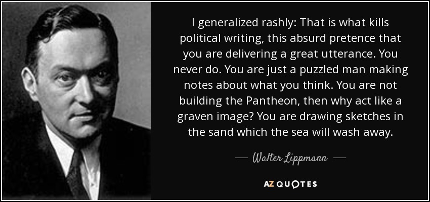 I generalized rashly: That is what kills political writing, this absurd pretence that you are delivering a great utterance. You never do. You are just a puzzled man making notes about what you think. You are not building the Pantheon, then why act like a graven image? You are drawing sketches in the sand which the sea will wash away. - Walter Lippmann