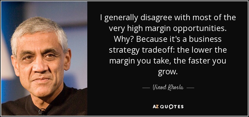 I generally disagree with most of the very high margin opportunities. Why? Because it's a business strategy tradeoff: the lower the margin you take, the faster you grow. - Vinod Khosla
