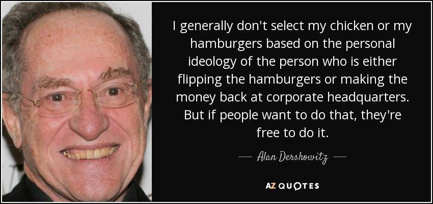 I generally don't select my chicken or my hamburgers based on the personal ideology of the person who is either flipping the hamburgers or making the money back at corporate headquarters. But if people want to do that, they're free to do it. - Alan Dershowitz