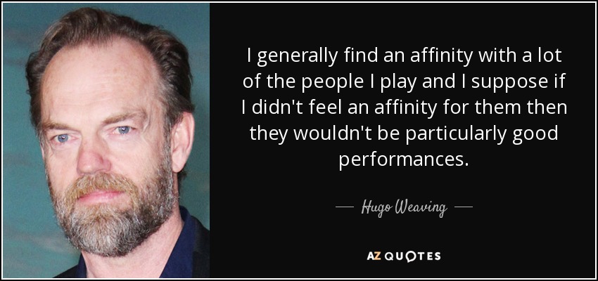 I generally find an affinity with a lot of the people I play and I suppose if I didn't feel an affinity for them then they wouldn't be particularly good performances. - Hugo Weaving