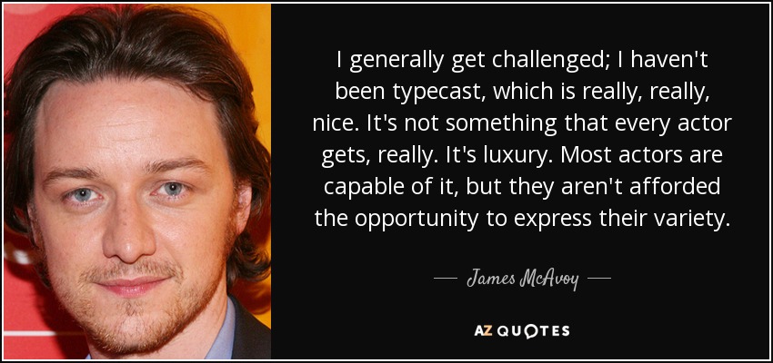 I generally get challenged; I haven't been typecast, which is really, really, nice. It's not something that every actor gets, really. It's luxury. Most actors are capable of it, but they aren't afforded the opportunity to express their variety. - James McAvoy