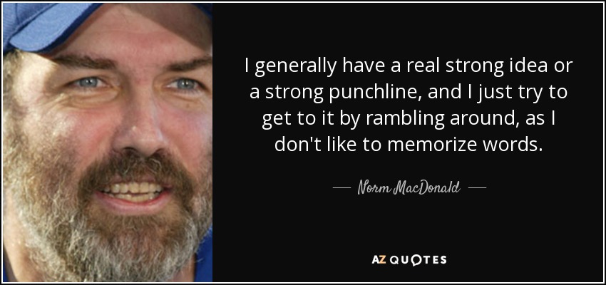 I generally have a real strong idea or a strong punchline, and I just try to get to it by rambling around, as I don't like to memorize words. - Norm MacDonald
