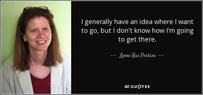 I generally have an idea where I want to go, but I don't know how I'm going to get there. - Lynne Rae Perkins