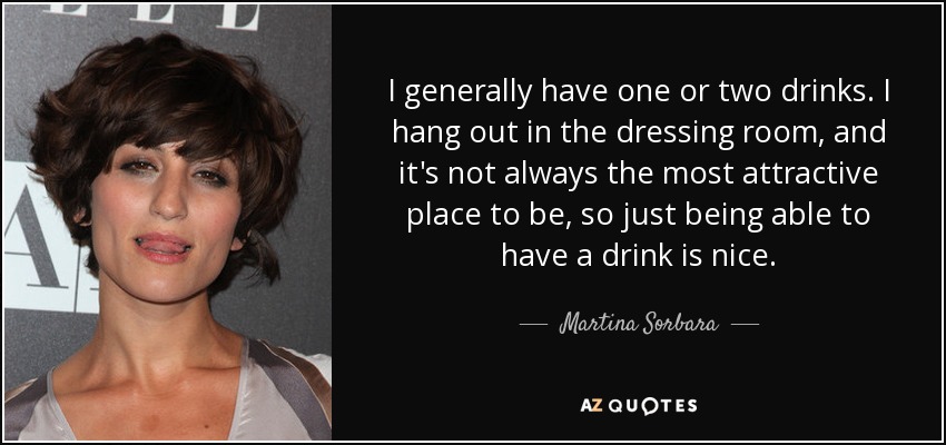 I generally have one or two drinks. I hang out in the dressing room, and it's not always the most attractive place to be, so just being able to have a drink is nice. - Martina Sorbara