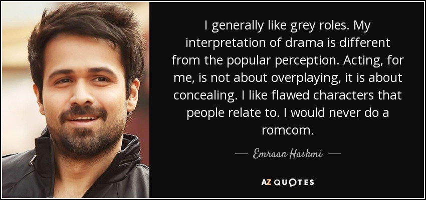 I generally like grey roles. My interpretation of drama is different from the popular perception. Acting, for me, is not about overplaying, it is about concealing. I like flawed characters that people relate to. I would never do a romcom. - Emraan Hashmi