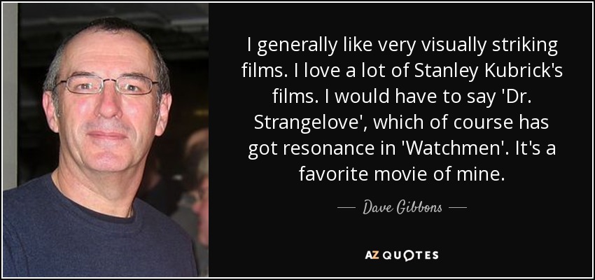 I generally like very visually striking films. I love a lot of Stanley Kubrick's films. I would have to say 'Dr. Strangelove', which of course has got resonance in 'Watchmen'. It's a favorite movie of mine. - Dave Gibbons