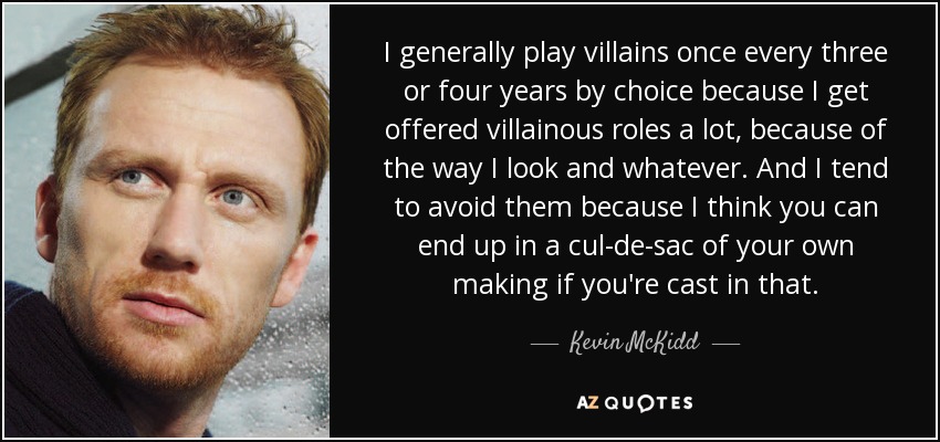 I generally play villains once every three or four years by choice because I get offered villainous roles a lot, because of the way I look and whatever. And I tend to avoid them because I think you can end up in a cul-de-sac of your own making if you're cast in that. - Kevin McKidd