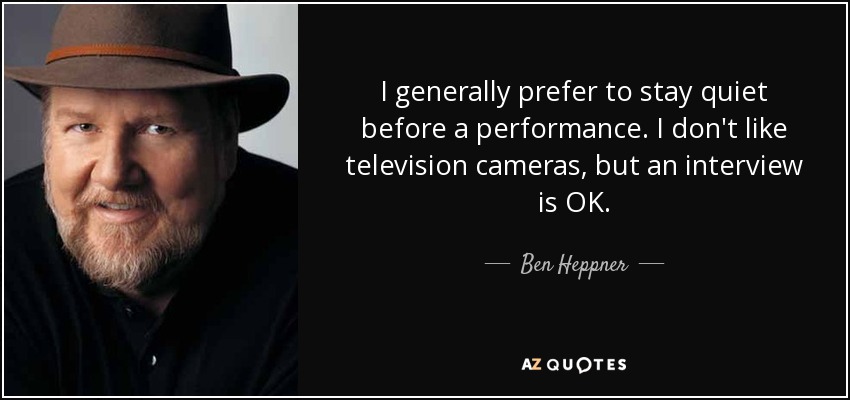 I generally prefer to stay quiet before a performance. I don't like television cameras, but an interview is OK. - Ben Heppner