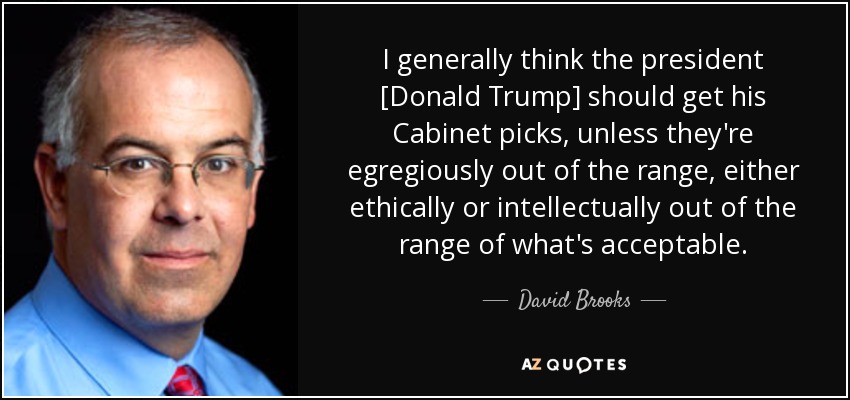 I generally think the president [Donald Trump] should get his Cabinet picks, unless they're egregiously out of the range, either ethically or intellectually out of the range of what's acceptable. - David Brooks