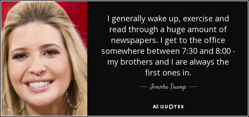 I generally wake up, exercise and read through a huge amount of newspapers. I get to the office somewhere between 7:30 and 8:00 - my brothers and I are always the first ones in. - Ivanka Trump