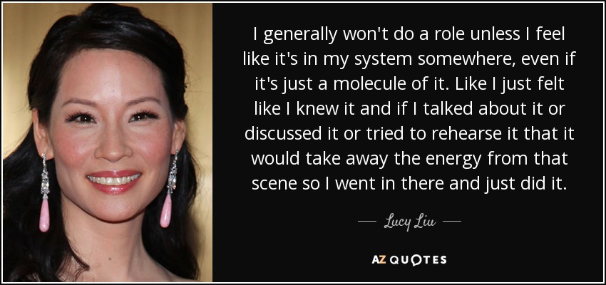 I generally won't do a role unless I feel like it's in my system somewhere, even if it's just a molecule of it. Like I just felt like I knew it and if I talked about it or discussed it or tried to rehearse it that it would take away the energy from that scene so I went in there and just did it. - Lucy Liu