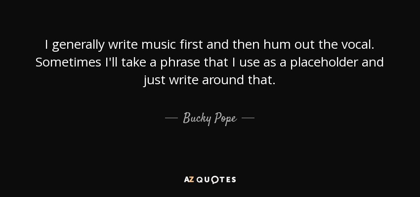 I generally write music first and then hum out the vocal. Sometimes I'll take a phrase that I use as a placeholder and just write around that. - Bucky Pope