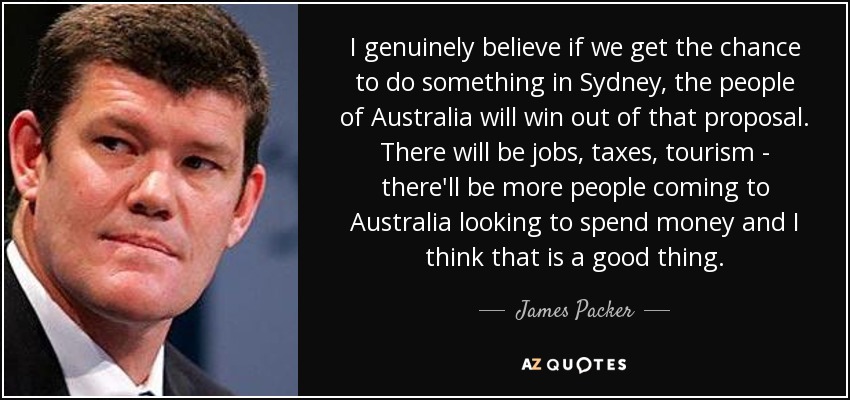 I genuinely believe if we get the chance to do something in Sydney, the people of Australia will win out of that proposal. There will be jobs, taxes, tourism - there'll be more people coming to Australia looking to spend money and I think that is a good thing. - James Packer