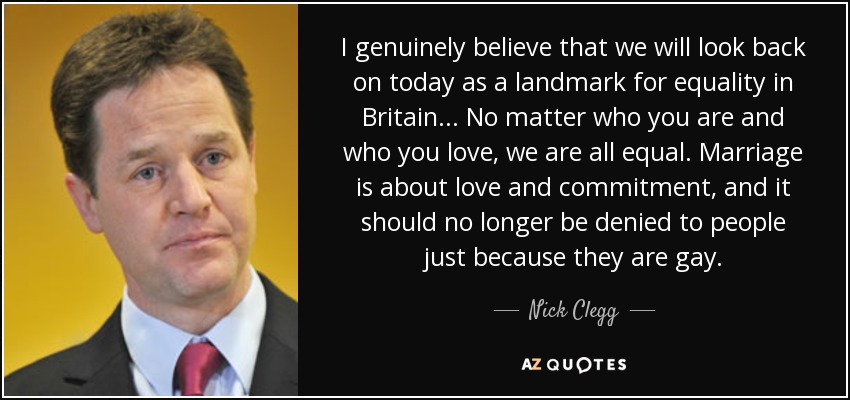 I genuinely believe that we will look back on today as a landmark for equality in Britain ... No matter who you are and who you love, we are all equal. Marriage is about love and commitment, and it should no longer be denied to people just because they are gay. - Nick Clegg