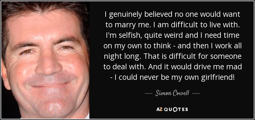 I genuinely believed no one would want to marry me. I am difficult to live with. I'm selfish, quite weird and I need time on my own to think - and then I work all night long. That is difficult for someone to deal with. And it would drive me mad - I could never be my own girlfriend! - Simon Cowell