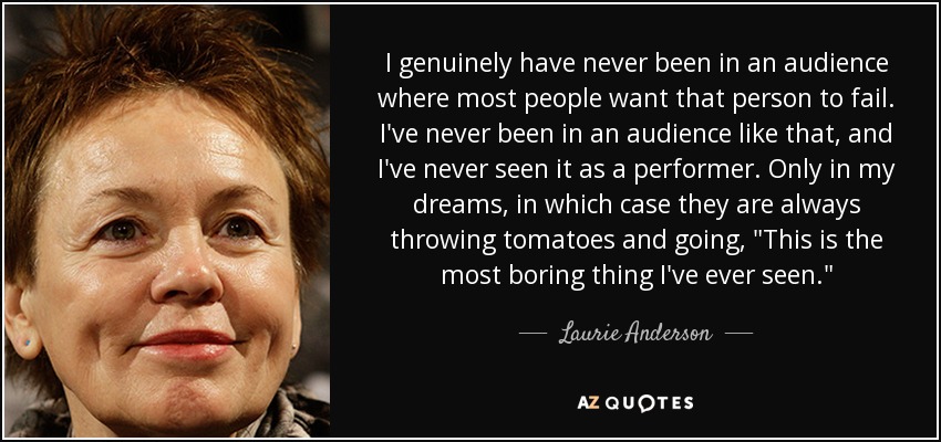 I genuinely have never been in an audience where most people want that person to fail. I've never been in an audience like that, and I've never seen it as a performer. Only in my dreams, in which case they are always throwing tomatoes and going, 