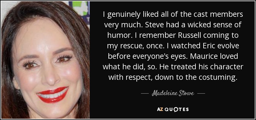 I genuinely liked all of the cast members very much. Steve had a wicked sense of humor. I remember Russell coming to my rescue, once. I watched Eric evolve before everyone's eyes. Maurice loved what he did, so. He treated his character with respect, down to the costuming. - Madeleine Stowe