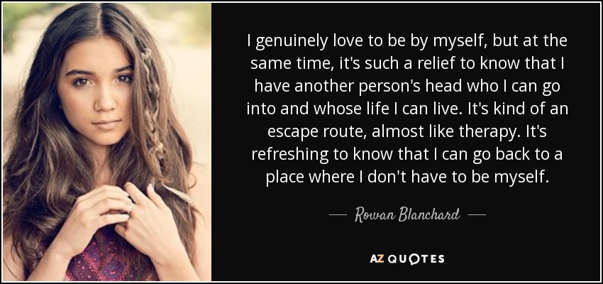 I genuinely love to be by myself, but at the same time, it's such a relief to know that I have another person's head who I can go into and whose life I can live. It's kind of an escape route, almost like therapy. It's refreshing to know that I can go back to a place where I don't have to be myself. - Rowan Blanchard