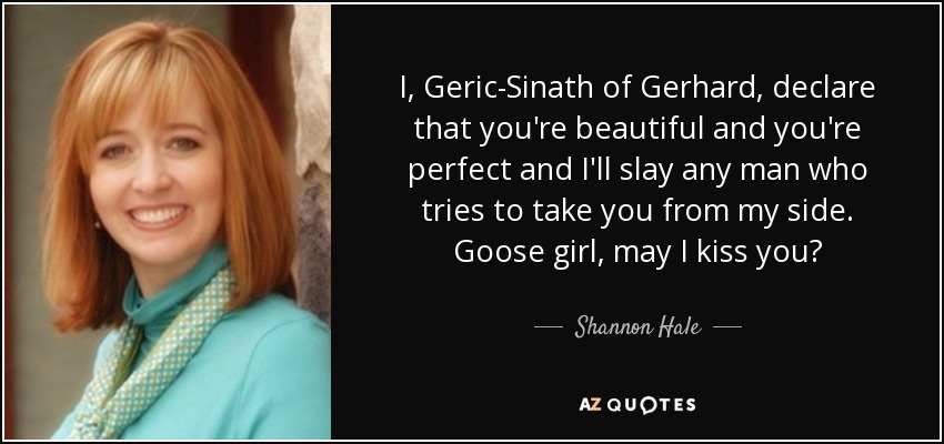 I, Geric-Sinath of Gerhard, declare that you're beautiful and you're perfect and I'll slay any man who tries to take you from my side. Goose girl, may I kiss you? - Shannon Hale