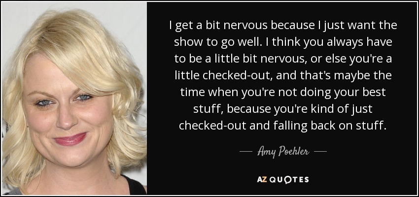 I get a bit nervous because I just want the show to go well. I think you always have to be a little bit nervous, or else you're a little checked-out, and that's maybe the time when you're not doing your best stuff, because you're kind of just checked-out and falling back on stuff. - Amy Poehler